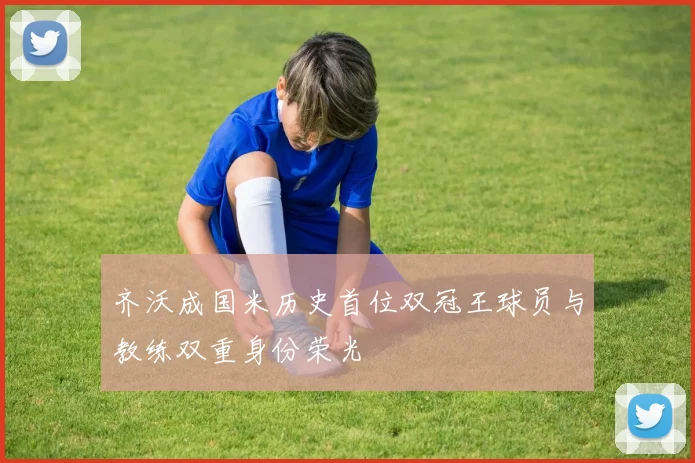 齐沃成国米历史首位双冠王球员与教练双重身份荣光