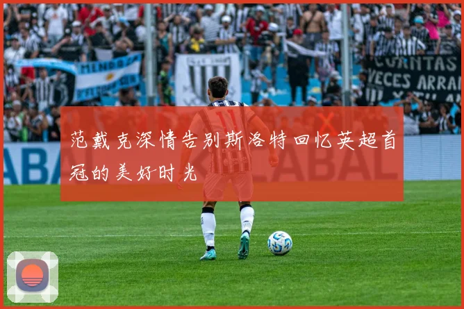 范戴克深情告别斯洛特回忆英超首冠的美好时光