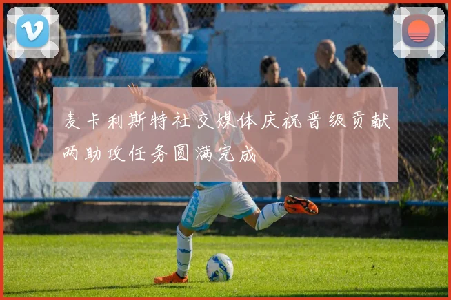 麦卡利斯特社交媒体庆祝晋级贡献两助攻任务圆满完成