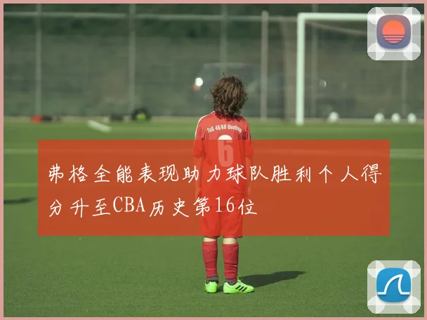 弗格全能表现助力球队胜利个人得分升至CBA历史第16位