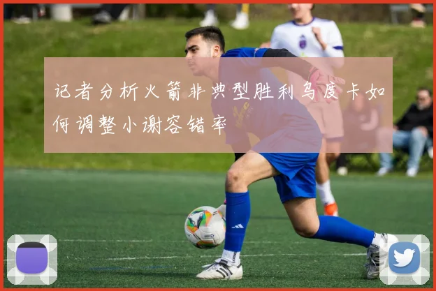 记者分析火箭非典型胜利乌度卡如何调整小谢容错率