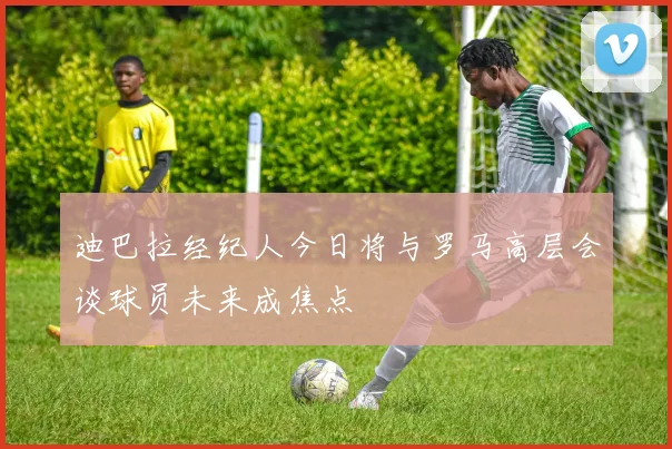 迪巴拉经纪人今日将与罗马高层会谈球员未来成焦点